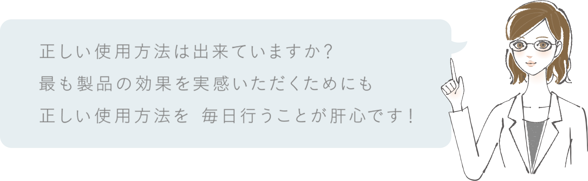 正しい使用方法はできていますか？最も製品の効果を実感いただくためにも正しい使用方法を 毎日行うことが肝心です！